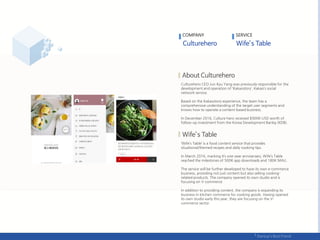 COMPANY
Culturehero CEO Jun Kyu Yang was previously responsible for the
development and operation of ‘Kakaostory’, Kakao’s social
network service.
Based on the Kakaostory experience, the team has a
comprehensive understanding of the target user segments and
knows how to operate a content-based business.
In December 2016, Culture hero received $900K USD worth of
follow-up investment from the Korea Development Bankg (KDB).
‘Wife’s Table’ is a food content service that provides
situational/themed recipes and daily cooking tips.
In March 2016, marking it’s one-year anniversary, Wife’s Table
reached the milestones of 500K app downloads and 180K MAU.
The service will be further developed to have its own e-commerce
business, providing not just content but also selling cooking-
related products. The company opened its own studio and is
focusing on V-commerce
.
In addition to providing content, the company is expanding its
business in kitchen commerce for cooking goods. Having opened
its own studio early this year, they are focusing on the V-
commerce sector.
SERVICE
 
