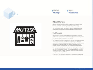 COMPANY
MUTzip services the Indie Fashion B2B sourcing platform 'Hot
Source’, named by combining ‘Hot trend’ and ‘Sourcing’.
The CEO, Moon Goon, has over 18 years of experience in the
indie fashion business including wholesale, retail, and export.
‘Hot source’ is a mobile and web based Indie fashion sourcing
platform for B2B operators that makes efficient the existing order-
and-payment deal processes in the market.
The traditional market is inefficient in the way they make an order
and manage payments, and ‘Hot Source’ allows its clients to
search for products, compare, and purchase them without leaving
the platform. The client does not need to repeatedly visit his
supplier; process innovation for the indie fashion B2B market.
The service matches buyers with sellers to charge fees; and within
the month of the paid services, the company was able to match
$300K USD worth of deals. There are over 2500 indie designers
are registered to the platform.
In late 2016, the company registered its business in Hong Kong .
SERVICE
 