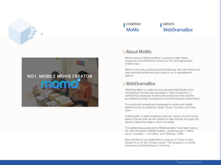 COMPANY
Momo services ‘WebDramaBox’, a premium web drama
production and distribution service for the 2030 generation
mobile users.
Momo is not only producing and distributing; they also recruit and
raise web drama directors and crews to run a management
agency.
‘WebDramaBox’ is a web drama production/distribution and
management service that specializes in ‘lean production’, a
method that drastically shortens the production time and the
accompanying costs (compared to normal broadcast productions)
The produced contents are distributed to online and mobile
platforms such as Facebook, Naver Tvcast, Youtube, and many
more.
Unlike public or cable broadcast channels, there is no limit to the
types of stories that can be crafted for web dramas; this gives the
service a distinctive edge in terms of variety.
The webdramas produced by ‘WebDramaBox’ have been quite a
hit, with the drama 「Model student」 achieving over 1 million
views; 「Equilizer」 1.43 million, and 「Witness」 500K.
Recently Momo has established a company in China to tailor
Korean IPs to fit the Chinese market. The company is currently
producing and distributing in China too.
SERVICE
 
