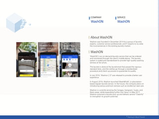 Washon was founded in December 2014 by a group of laundry
experts, customer service professionals, and IT experts to try solve
the inconveniences in the existing laundry market.
‘WashON’ is an on-demand laundry service that can be ordered
and monitored through the client’s mobile device. The laundry
system is scaled and standardized to provide high-quality washing
services at fair prices.
The laundry is done at the laundromat that passed the rigorous
standard tests, and the clothes go through a standardized
procedure and check-up process to guarantee its quality.
In July 2016, ‘Washon 2.0‛ was released to provide a better user
experience.
In August 2016, Washon launched ‘Wash&Fold’, a subscription-
based regular laundry service. In the future, the company plans on
introducing various premium services such as stroller/car-seat care.
Washon is currently servicing the Songpa, Gangnam, Suseo, and
Ilwon areas, while expanding further into Seoul. In May 2017,
Washon acquired a laundry pick-up and delivery service ‚CleanFly‛
to strengthen its growth potential.
COMPANY SERVICE
 