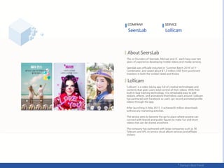 The co-founders of Seerslab, Michael and JC, each have over ten
years of experience developing mobile videos and media services.
Seerslab was officially inducted in 'Summer Batch 2016‘ of Y-
Combinator, and raised about $1,3 million USD from prominent
investors in both the United States and Korea.
‘Lollicam’ is a video taking app full of creative technologies and
contents that gives users total control of their videos. With their
built-in face tracking technology, it is remarkably easy to add
stickers, effects, and animations that follow users around. Lollicam
has partnered with Facebook so users can record animated profile
videos through the app.
After launching in May 2015, it achieved 6 million downloads
without any marketing activities.
The service aims to become the go-to place where anyone can
connect with brands and public figures to make fun and short
videos that can be shared anywhere.
The company has partnered with large companies such as SK
Telecom and SPC to service cloud album services and affiliate
stickers.
COMPANY SERVICE
 