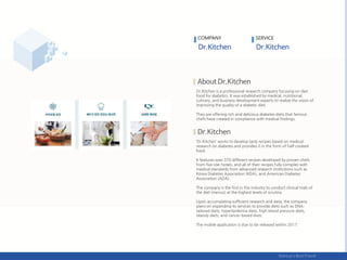 Dr.Kitchen is a professional research company focusing on diet
food for diabetics. It was established by medical, nutritional,
culinary, and business development experts to realize the vision of
improving the quality of a diabetic diet.
They are offering rich and delicious diabetes diets that famous
chefs have created in compliance with medical findings.
‘Dr.Kitchen’ works to develop tasty recipes based on medical
research on diabetes and provides it in the form of half-cooked
food.
It features over 370 different recipes developed by proven chefs
from five-star hotels, and all of their recipes fully complies with
medical standards from advanced research institutions such as
Korea Diabetes Association (KDA), and American Diabetes
Association (ADA).
The company is the first in the industry to conduct clinical trials of
the diet (menus) at the highest levels of scrutiny.
Upon accumulating sufficient research and data, the company
plans on expanding its services to provide diets such as DNA-
tailored diets, hyperlipidemia diets, high blood pressure diets,
obesity diets, and cancer-based diets.
The mobile application is due to be released within 2017.
COMPANY SERVICE
 