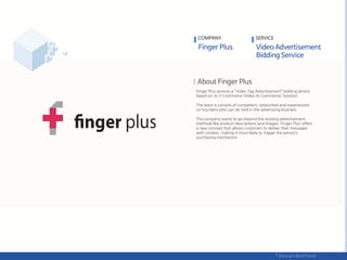 Finger Plus services a "Video Tag Advertisement‛ bidding service
based on its V-Commerce (Video to Commerce) Solution.
The team is consists of competent, networked and experienced
co-founders who can do well in the advertising business.
The company wants to go beyond the existing advertisement
methods like product descriptions and images; ‘Finger Plus’ offers
a new concept that allows customers to deliver their messages
with context, making it more likely to trigger the person’s
purchasing mechanism.
COMPANY SERVICE
 