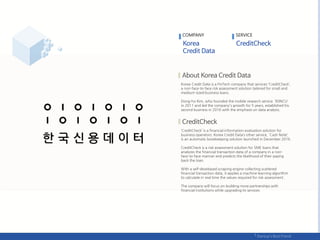 Korea Credit Data is a FinTech company that services ‘CreditCheck’,
a non-face-to-face risk assessment solution tailored for small and
medium-sized business loans.
Dong-ho Kim, who founded the mobile research service ‘IDINCU'
in 2011 and led the company's growth for 5 years, established his
second business in 2016 with the emphasis on data analysis.
‘CreditCheck’ is a financial information evaluation solution for
business operators. Korea Credit Data’s other service, 'Cash Note‘,
is an automatic bookkeeping solution launched in December 2016.
CreditCheck is a risk assessment solution for SME loans that
analyzes the financial transaction data of a company in a non-
face-to-face manner and predicts the likelihood of their paying
back the loan.
With a self-developed scraping engine collecting scattered
financial transaction data, it applies a machine learning algorithm
to calculate in real time the values ​​required for risk assessment .
The company will focus on building more partnerships with
financial institutions while upgrading its services.
COMPANY SERVICE
 