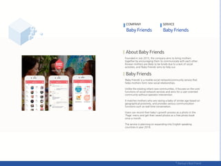 Founded in July 2015, the company aims to bring mothers
together by encouraging them to communicate with each other.
Korean mothers are likely to be lonely due to a lack of social
activities, and ‘Baby Friends’ aims to help out.
‘Baby Friends’ is a mobile social network/community service that
helps mothers form new social relationships.
Unlike the existing infant care communities, it focuses on the core
functions of social network services and aims for a user-oriented
community without operator intervention.
It matches mothers who are raising a baby of similar age based on
geographical proximity, and provides various communication
functions such as real-time conversation.
Users can record their baby's growth process as a photo in the
'Page' menu and get their saved photos as a free photo book
once a month.
The service is planning on expanding into English-speaking
countries in year 2018.
COMPANY SERVICE
 