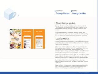 Daangn Market was co-founded by Jaehyun Kim, founder of
‘Thinkreals’ that was acquired by Kakao, and Yonghyun Kim, a
former Kakao employee who was in charge of planning new
services.
With rich experiences in commerce, geo-local services, and
platform businesses, the team possesses both the understanding
and the experience required to successfully execute their ideas.
‘Daangn Market’ is a location-based C2C second-hand transaction
service that allows people that live in the neighborhood to directly
trade second-hand goods.
When users register to the service, they are required to enable
GPS to authenticate that they live in the selected area. Only then
will they be able to upload their products through their
smartphones and engage in real-time chat. The service focuses on
evaluating the user’s reliability; to build a safer community.
With a one-month retention rate of 70%, the service boasts 150K
MAU, and each user spends around 15 minutes per day on the
platform. As of June 2017, the service has 500K registered users.
Currently available in Seoul, Gyeonggi, Incheon, Gwangju,
Daejeon, Daegu, Cheonan, and Jeju, and a nation-wide rollout is
under way.
Based on local P2P transactions, Daangn Market plans to evolve
into a region-centered service that enables wider transactions
beyond second-hand goods; like Craigslist and 58.com.
COMPANY SERVICE
 