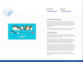 Founded in January 2017, Cleaning Lab is led by CEO Hyunju
Yeon, the former head of Kakao’s O2O Home Services. Because
key members of Kakao’s Home Clean Services have joined forces,
they boast a comprehensive understanding of the O2O home-
cleaning market.
Cleaning Lab’s platform plans to become a one-stop on-demand
home service platform for all sorts of home-related issues.
‘Cleaning Lab’ is creating a relay service connecting clients with
individual home-cleaning managers. The two would be connected
through Cleaning Lab’s mobile app.
Cleaning Lab is planning on simplifying the search, reservation,
and payment processes for its clients, while allowing for managers
to pick the projects that meet their conditions. Both platform
participants have something to gain from using the service.
Furthermore, Cleaning Labs is on the forefront of quality control.
It is the first in the industry to deploy ‘Smart matching systems’ to
maximize the efficiency in matching the client and the manager. It
has built a standardized payment process based on automatic
settlement systems and fixed prices for its services. Managers will
go through professional manager training to polish their skills.
Currently available only in Seoul and the metropolitan area,
Cleaning Labs will be available to all major South Korean cities by
early 2018.
COMPANY SERVICE
 