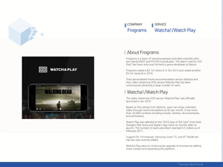 Frograms is a team of named engineers and data scientists who
are mainly KAIST and POSTECH graduates. The team is led by CEO
Park Tae Hoon who was formerly a game developer at Nexon.
Frograms raised a $2.7m Series A in Oct 2013 and raised another
$5.5m Series B in 2016.
Their personalized movie recommendation service Watcha and
their video streaming VOD service Watcha Play has been
continuously attracting a large number of users.
The video streaming VOD service ‘Watcha Play’ was officially
launched in Jan 2016.
Based on the ratings from Watcha, users can enjoy unlimited
video through recommendations at $5 per month. It has more
than 20,000 contents including movies, dramas, documentaries,
and animations.
Watch Play was selected as the ‚2016 App of the Year‛ from both
Google’s Play Store and Apple’s App Store six months after its
launch. The number of paid subscribers reached 6.5 million as of
February 2017.
Support for Chromecast, Samsung Smart TV, and KT Skylife set-
top box was recently added.
Watcha Play plans to continuously upgrade its business by adding
more content and expanding the platform.
COMPANY SERVICE
 