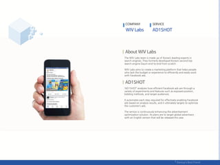 The WIV Labs team is made up of Korea’s leading experts in
search engines. They formerly developed Korea’s second top
search engine Daum end-to-end from scratch.
WIV Labs aims to create a marketing platform that helps people
who lack the budget or experience to efficiently and easily work
with Facebook ads.
‘AD1SHOT’ analyzes how efficient Facebook ads are through a
variety of experiments and features such as exposed position,
bidding methods, and target audiences.
It automates each step required for effectively enabling Facebook
ads based on analysis results, and it ultimately targets to optimize
the customer’s ads.
The service is continuously enhancing the advertisement
optimization solution. Its plans are to target global advertisers
with an English version that will be released this year.
COMPANY SERVICE
 