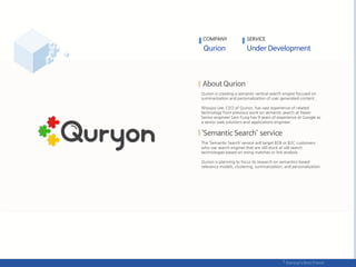 Qurion is creating a semantic vertical search engine focused on
summarization and personalization of user generated content.
Woojoo Lee, CEO of Qurion, has vast experience of related
technology from previous work on semantic search at Naver.
Senior engineer Sam Fung has 9 years of experience at Google as
a senior web solutions and applications engineer.
The ‘Semantic Search’ service will target B2B or B2C customers
who use search engines that are still stuck at old search
technologies based on string matches or link analysis.
Qurion is planning to focus its research on semantics-based
relevancy models, clustering, summarization, and personalization.
COMPANY SERVICE
 