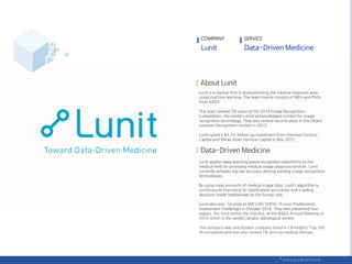 Lunit is a startup that is revolutionizing the medical diagnosis area
using machine learning. The team mainly consists of MDs and PhDs
from KAIST.
The team ranked 7th place at the 2014 Image Recognition
Competition, the world's most acknowledged contest for image
recognition technology. They also ranked second place in the Object
Location Recognition contest in 2015.
Lunit raised a $3.7m follow-up investment from Intervest Venture
Capital and Mirae Asset Venture Capital in Nov 2015.
Lunit applies deep learning based recognition algorithms to the
medical field for providing medical image diagnosis services. Lunit
currently achieves top tier accuracy among existing image recognition
technologies.
By using mass amounts of medical image data, Lunit’s algorithm is
continuously improving its classification accuracies and is aiding
decisions made traditionally by the human eye.
Lunit also won 1st prize at MICCAI’s TUPAC (Tumor Proliferation
Assessment Challenge) in October 2016. They also presented four
papers, the most within the industry, at the RSNA Annual Meeting of
2016 which is the world's largest radiological society.
The company was only Korean company listed in CB Insights’ Top 100
AI companies and was also ranked 7th among medical startups
COMPANY SERVICE
 