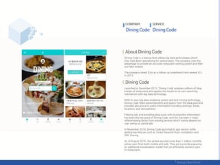 Dining Code is a startup that utilizes big data technologies which
they have been specializing for several years. The company uses this
advantage to provide an accurate restaurant ranking system and filter
out fake reviews.
The company raised $2m as a follow-up investment from several VCs
in 2015.
Launched in December 2013, ‘Dining Code’ analyzes millions of blog
entries of restaurants and applies the results to its own searching
mechanism with big data technology.
With its own big data analyzing system and text mining technology,
Dining Code filters advertisements and spams from the data pool and
provides genuine and useful information including rankings, foods,
locations, and atmospheres.
Filtering ads and providing blog posts with trustworthy information
has been the key point of Dining Code, and this has been a major
differentiating factor from existing services which mainly depend on
user ratings or partial ads.
In November 2014, Dining Code launched its app version while
adding key features such as Smart Keyword Auto-completion and
SNS Sharing.
As of August 2016, the service secured more than 1 million monthly
active users from both mobile and web. They are currently preparing
an additional monetization model that can efficiently connect users
to restaurants.
COMPANY SERVICE
 