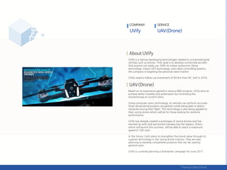 UVify is a startup developing technologies related to unmanned aerial
vehicles such as drones. Their goal is to develop unmanned aircrafts
that anyone can easily use. With its indoor autonomic flying
technology, indoor GPS technology, and robot controlling systems,
the company is targeting the personal robot market.
UVify raised a follow-up investment of $4.8m from NC Soft in 2016.
Based on its experience gained in various R&D projects, UVify aims to
achieve better mobility and automation by minimizing the
shortcomings of current UAVs.
Using computer vision technology, its vehicles can perform accurate
three-dimensional position recognition while being able to detect
obstacles during their flight. This technology is also being applied to
their racing drone which will be for those looking for extreme
performance.
UVify has already created a prototype of racing drones and has
teamed up with and sponsored overseas top-tier players. Draco,
which will launch this summer, will be able to reach a maximum
speed of 100 mph.
In the future, Uvify plans to strengthen the brand value through its
superior technology in the racing drone industry. They are also
planning to develop competitive products that can be used by
general users.
UVify is currently planning a Kickstarter campaign for June 2017.
COMPANY SERVICE
 