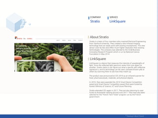 Stratio is a team of four members who majored Electrical Engineering
from Stanford University. They created a new infrared imaging
technology that can easily work with existing smartphones. This new
sensor costs far less and offers much higher resolution than existing
technologies. The company was selected to the Small Business
Innovative Research Program which is run by National Science
Foundation in May 2014.
LinkSquare is a device that measures the intensity of wavelengths of
light. Since the reflected light spectrum varies from one object to
another, Stratio claims it can figure out what a specific pill’s reflective
signature is, and its technology can let users compare known pills to
others by scanning them to see how they match up.
The product was announced at CES 2016 as an infrared scanner for
food, pharmaceuticals, materials, and physical objects.
In 2016, they were awarded the 2016 Smart Device Competition
award and Smart Device Competition award that were hosted by
Korea’s Ministry of Science, ICT and Future Planning.
Stratio attended CES again in 2017. They are also planning to raise
funds on Kickstarter starting around June 2017. They have also been
selected for the ‚French Tech Ticket‛ program run by the French
government.
COMPANY SERVICE
 