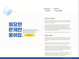 Vitruv is an edutech startup that runs a mathematical education
platform named Mata Math based on its own machine learning
algorithms and big data.
Vitruv was founded by members of the first graduating class of
Hansung Science High School. Professor Oh Tae-hyung, the
current CEO, has personally been a mathematics instructor. Dr.
Jung Do-seop received his degree in Artificial Intelligence and is
also the developer of SNUme, which is Seoul National University’s
math assignment submission system.
Vitruv raised $200k as a follow-up investment in January 2017.
Mata Math is a personalized mathematics education system that
finds a student’s weakness from the submitted answers, and it
recommends optimized personal learning paths based on the
results.
The service started out for high schoolers in 2015, and they are
preparing to expand the service to middle schoolers as well.
The Taiwanese service was launched in October 2016. The
company is currently discussing service partnerships and potential
investments with renowned Chinese companies. Vitruv plans to
actively seek opportunities in Asian countries such as China and
Japan where the edutech market is growing.
In January 2017, Vitruv won Intel China’s Startup Competition that
was held at Zhongguancun Avenue in Beijing. Vitruv also
partnered with Pagoda Educations to create and provide a service
for learning English by using the same technology.
COMPANY SERVICE
 