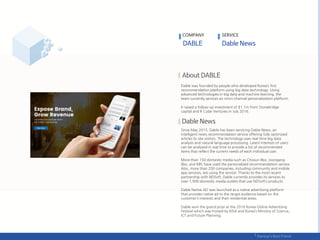 COMPANY SERVICE
Dable was founded by people who developed Korea’s first
recommendation platform using big data technology. Using
advanced technologies in big data and machine learning, the
team currently services an omni-channel personalization platform.
It raised a follow-up investment of $1.1m from Stonebridge
capital and K Cube Ventures in July 2016.
Since May 2015, Dable has been servicing Dable News, an
intelligent news recommendation service offering fully optimized
articles to site visitors. The technology uses real-time big data
analysis and natural language processing. Latest interests of users
can be analyzed in real time to provide a list of recommended
items that reflect the current needs of each individual user.
More than 150 domestic media such as Chosun Ilbo, Joongang
Ilbo, and KBS have used the personalized recommendation service.
Also, more than 200 companies, including community and mobile
app services, are using the service. Thanks to the most recent
partnership with NDSoft, Dable currently provides its services to
over 1,900 domestic media outlets that use NDSoft’s products.
Dable Native AD was launched as a native advertising platform
that provides native ad to the target audience based on the
customer’s interests and their residential areas.
Dable won the grand prize at the 2016 Korea Online Advertising
Festival which was hosted by KISA and Korea’s Ministry of Science,
ICT and Future Planning.
 