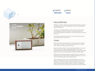 COMPANY SERVICE
Bitfinder is a Silicon Valley startup that develops indoor air quality
managing hardware. It was founded in 2013 by CEO Ronald Ro
and CTO Kevin Cho.
The team of software engineers, data scientists, industrial and
visual designers combine a range of consumer product and
technology development experience from IDEO, Boeing, Samsung,
and Cisco.
The company raised a $4.5m series A from Altos Ventures and
Samsung Ventures in Aug 2016.
After successfully showcasing at CES 2016, Awair was officially
launched in more than 45 countries including the US, Canada,
China, Japan, Australia, and South Korea.
Awair is the first product to track and analyze indoor air. It is also
the first product to collect personalized data from the user's
environment and provide actionable insights to improve air quality
based on the user’s unique lifestyle routines and health needs.
Bitfinder has recently partnered with Nest, Amazon, and IFTTT to
integrate Awair into their systems, allowing the device to act as a
sensor transmitting data to the respective hubs.
With the latest launch of Awair Glow, Bitfinder has secured a
lineup of IoT devices that can control the operation of non-smart
products such as fans, heaters, and air purifiers according to air
quality. Moving beyond simple analysis, it plans on integrating
various devices around its products to optimize the indoor setting.
.
 
