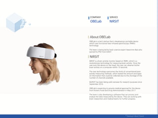 COMPANY SERVICE
OBELab is a tech startup that is developing a portable device
which uses functional near-infrared spectroscopy (fNIRS)
technology.
The team is being led by brain science expert Hyeonmin Bae who
earned his PhD from KAIST.
NIRSIT is a brain activity monitor based on fNIRS, which is a
revolutionary technology for measuring brain activity. Once the
user puts the device on the head, the user can observe his/her
brain activity on a computer within 10 seconds.
The new technology overcomes the limits of conventional brain
activity measuring methods, which lacked the amount and types
of information that could be collected due to the shortage of the
number of channels available.
NURSIT has been being sold overseas for research purposes since
September 2016.
OBELab is expecting to acquire medical approval for the device
from Korea’s Food and Drug Administration in May 2017.
The team is also developing a software that can process and
analyze the data measured by the device. They are working with
brain researchers and medical teams for further progress.
 
