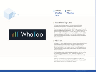 WhaTap Labs develops system monitoring solutions and
application performance management (APM) solutions.
The team was founded in 2015 by CEO Dongin Lee, who has 10
years of experience in the industry, and CTO Sungcho Kim, one of
the most famous developers in Korea’s APM industry who was
formerly at the industry leader Jennifer Soft. Cofounder and CSO
Hanjoo Lee is also the founder of the startup accelerator Spark
Labs and has experienced selling an internet hosting company in
the United States.
WhaTap is a cloud based monitoring solution which works on the
patented ActiveStack technology. It collects and analyzes the
physical state of the server along with the running service’s
performance data in real time to monitor and notify any failures.
The technology can also predict the cause of the failure through
the analyzed data.
The company’s SaaS system management service was the first of
its kind to launch in Korea in 2015. They also launched an
advanced APM service based on open source software in early
2016.
WhaTap won the grand prize at the 2016 K Global DB-Stars
Awards, which was cohosted by Korea’s Ministry of Science, ICT
and Future Planning and Korea Data Agency.
COMPANY SERVICE
 