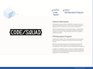 CodeSquad is a team of former NHN NEXT professors who are
experts in software education. They aim to be a high quality and
dedicated team for those who want to learn programming.
With personalized training courses and programs, CodeSquad is
trying to improve the lack of professional software mentors and
education institutions. They eventually want to form a healthy
software ecosystem.
CodeSquad’s ‚Shared CTO‛ course addresses the most important
technical issues for developers working at small and mid sized
startups.
Based on a startup’s engineer pool, CodeSquad’s program can
also introduce better engineers with the appropriate technical
competencies, or the program can directly educate the employees.
In addition, the ‚Masters Course‛ is being provided for individuals
who do not wish to participate as a group. It provides three levels
of training and mentoring for each level, and various projects are
assigned for on-hands experience.
COMPANY SERVICE
 