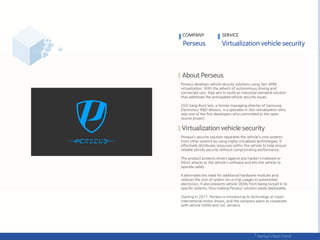 Perseus develops vehicle security solutions using Xen ARM
virtualization. With the advent of autonomous driving and
connected cars, they aim to build an industrial standard solution
that addresses the anticipated vehicle security issues.
CEO Sang-Bum Seo, a former managing director of Samsung
Electronics’ R&D division, is a specialist in Xen virtualization who
was one of the first developers who committed to the open
source project.
Perseus’s security solution separates the vehicle's core systems
from other systems by using highly virtualized technologies. It
effectively distributes resources within the vehicle to help ensure
reliable vehicle security without compromising performance.
The product protects drivers against any hacker's malware or
DDoS attacks to the vehicle's software and lets the vehicle to
operate safely.
It eliminates the need for additional hardware modules and
reduces the cost of system-on-a-chip usages in automotive
electronics. It also prevents vehicle OEMs from being locked in to
specific systems, thus making Perseus’ solution easily deployable.
Starting in 2017, Perseus is introducing its technology at major
international motor shows, and the company plans to cooperate
with vehicle OEMs and SoC vendors.
COMPANY SERVICE
 