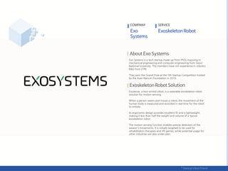 Exo Systems is a tech startup made up from PhDs majoring in
mechanical engineering and computer engineering from Seoul
National University. The members have rich experience in robotics
R&D from ETRI.
They won the Grand Prize at the 5th Startup Competition hosted
by the Asan Nanum Foundation in 2016.
Exosense, a two-armed robot, is a wearable exoskeleton robot
solution for motion sensing.
When a person wears and moves a robot, the movement of the
human body is measured and recorded in real time for the robot
to imitate.
Its ergonomic design provides excellent fit and is lightweight,
making it less than half the weight and volume of a typical
exoskeleton robot.
The motion sensing function enables precise detection of the
wearer's movements. It is initially targeted to be used for
rehabilitation therapies and VR games, while potential usage for
other industries are also under plan.
COMPANY SERVICE
 