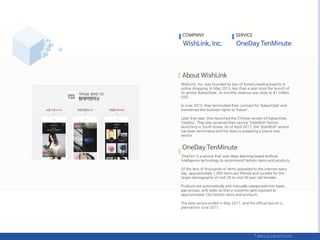 WishLink, Inc. was founded by two of Korea’s leading experts in
online shopping. In May 2013, less than a year since the launch of
its service ‘KakaoStyle’, its monthly revenue was close to $1 million
USD.
In June 2015, they terminated their contract for ‘KakaoStyle’ and
transferred the business rights to ‘Kakao’.
Later that year, they launched the Chinese version of KakaoStyle,
‘StyleDo’. They also renamed their service ‘StyleWish’ before
launching in South Korea. As of April 2017, the ‘StyleWish’ service
has been terminated and the team is preparing a brand new
service.
‘OneTen’ is a service that uses deep-learning based artificial
intelligence technology to recommend fashion items and products.
Of the tens of thousands of items uploaded to the internet every
day, approximately 1,000 items are filtered and curated for the
target demographic of mid-20 to mid-30 year old females.
Products are automatically and manually categorized into types,
age groups, and styles so that a customer gets exposed to
approximately 100 fashion items and products.
The beta service ended in May 2017, and the official launch is
planned for June 2017.
COMPANY SERVICE
 