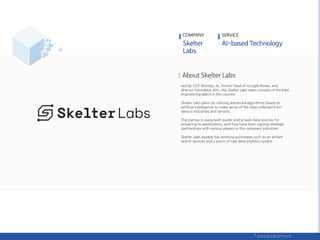 Led by CEO Wonkyu Jo, former head of Google Korea, and
director Hyundeok Ahn, the Skelter Labs team consists of the best
engineering talent in the country.
Skelter Labs plans on utilizing advanced algorithms based on
artificial intelligence to make sense of the data collected from
various industries and sensors.
The startup is using both public and private data sources for
powering its applications, and they have been signing strategic
partnerships with various players in the necessary industries.
Skelter Labs already has working prototypes such as an airfare
search services and a point-of-sale data analytics system.
COMPANY SERVICE
 