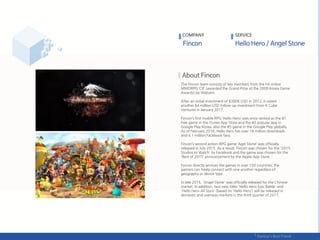 The Fincon team consists of key members from the hit online
MMORPG ‘C9’ (awarded the Grand Prize at the 2009 Korea Game
Awards) by Webzen.
After an initial investment of $300K USD in 2012, it raised
another $4 million USD follow-up investment from K Cube
Ventures in January 2017.
Fincon’s first mobile RPG ‘Hello Hero’ was once ranked as the #1
free game in the iTunes App Store and the #3 popular app in
Google Play Korea; also the #5 game in the Google Play globally.
As of February 2016, Hello Hero has over 18 million downloads
and 4.1 million Facebook fans.
Fincon’s second action-RPG game ‘Agel Stone’ was officially
released in July 2015. As a result, Fincon was chosen for the '2015
Studios to Watch' by Facebook and the game was chosen for the
'Best of 2015‘ announcement by the Apple App Store.
Fincon directly services the games in over 150 countries; the
gamers can freely connect with one another regardless of
geography or device type.
In late 2016, 'Angel Stone' was officially released for the Chinese
market. In addition, two new titles 'Hello Hero Epic Battle' and
'Hello Hero All Stars' (based on ‘Hello Hero‘) will be released in
domestic and overseas markets in the third quarter of 2017.
COMPANY SERVICE
 