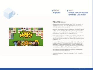 Mobile game company founded by Wook Jung, the former CEO
of NHN Entertainment. Merged with SPAC to be listed on the
KOSDAQ market in December 2016.
Launched various lineups starting with Nexon Pro-baseball Master
in 2013. Among their titles, the Sichuan Province series and the
social casino games are main sources of revenue. Overseas sales
accounted for more than 80% of total sales (2015).
Neptune plans to launch more than 8 new games within this year.
A sequel title and Chinese version of LINE Puzzle Tantan have
been under development; and new baseball games are scheduled
to launch in 2017.
In January 2017, Neptune raised around $9 million USD worth of
strategic investment from Kakao Corp. From this, Neptune has
developed a strategic alliance to launch all of its mobile games
(except for sports games, which are developed and published for
domestic launches) through the Kakao game platform..
Neptune plans to use the raised funds to source mobile games
and to acquire promising developers.
Mobile baseball game 'Legend Lineup' was officially released in
April 2017.
COMPANY SERVICE
 