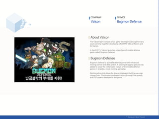 The Valcon team consists of six game developers who spent many
years working together developing MMORPG titles at Nexon and
XL Games.
In April 2015, Valcon launched a new type of mobile defense
game called ‘Bugmon Defense’.
‘Bugmon Defense’ is a mobile defense game with enhanced
moving control and skills system. A swiping/dragging gesture was
added to avoid the rather static nature of the mobile defense
games; it enables a more exciting gameplay.
Reinforced control allows for diverse strategies that the users can
choose from. Continuous motivation occurs through the growth
and PVP systems deployed in the game.
COMPANY SERVICE
 