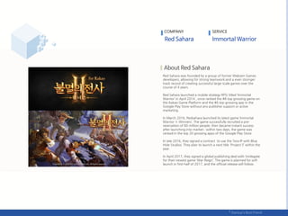 Red Sahara was founded by a group of former Webzen Games
developers, allowing for strong teamwork and a even stronger
track record of creating successful large-scale games over the
course of 4 years.
Red Sahara launched a mobile strategy RPG titled ‘Immortal
Warrior’ in April 2014 , once ranked the #8 top grossing game on
the Kakao Game Platform and the #6 top grossing app in the
Google Play Store without any publisher support or active
marketing.
In March 2016, Redsahara launched its latest game ‘Immortal
Warrior Ⅱ:Winners’. The game successfully recruited a pre-
reservation of 80 million people, then became instant success
after launching into market ; within two days, the game was
ranked in the top 20 grossing apps of the Google Play Store.
In late 2016, they signed a contract to use the Tera IP with Blue
Hole Studios. They plan to launch a next title 'Project S’ within the
year.
In April 2017, they signed a global publishing deal with Smilegate
for their newest game ‘War Reign’. The game is planned for soft
launch in first-half of 2017, and the official release will follow.
COMPANY SERVICE
 