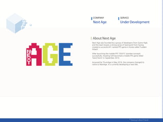Next Age was founded by a group of developers from Game High,
and the team boasts a strong sense of teamwork from having
created a successful #1-ranked FPS game in Korea called ‘Sudden
Attack’.
After launching the mobile FPS ‘7DAYS’ (zombie concept)
successfully, Howling Soft launched a mobile FPS game titled
‘Sand Storm’ in September 2014.
Acquired by ThumAge in May 2016, the company changed its
name to NextAge. It is currently developing a new title.
COMPANY SERVICE
 