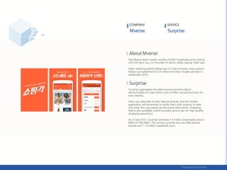 The Mverse team mainly consists of KAIST graduates and is led by
CEO Shi Hyun Joo, Co-Founder of Silicon Valley startup ‘Style Says’.
After receiving seed funding from K Cube Ventures, they raised a
follow-up investment of o.8 million from Bon Angels partners in
September 2016.
‘Surprise’ aggregates the latest announcements about
discount/sales at major stores such as Nike, Lacoste and Zara for
easy viewing.
Users can subscribe to their favorite brands, and the mobile
application will remember to notify them with coupons or deal
info when the user passes by the brand retail stores. Shopping
feed is also available, which provides various tips for high quality
shopping experience.
As of Sep 2016, ‘Surprise’ achieved 1.4 million downloads and an
MAU of 300,000+. The service currently has over 800 partner
brands and 1.15 million registered users.
COMPANY SERVICE
 