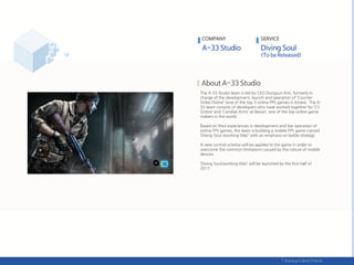 The A-33 Studio team is led by CEO Dongsun Kim, formerly in
charge of the development, launch and operation of ‘Counter
Strike Online’ (one of the top 3 online FPS games in Korea). The A-
33 team consists of developers who have worked together for ‘CS
Online’ and ‘Combat Arms’ at Nexon, one of the top online game
makers in the world.
Based on their experiences in development and live operation of
online FPS games, the team is building a mobile FPS game named
‘Diving Soul (working title)’ with an emphasis on battle strategy.
A new control scheme will be applied to the game in order to
overcome the common limitations caused by the nature of mobile
devices.
‘Diving Soul(working title)’ will be launched by the first half of
2017.
COMPANY SERVICE
 