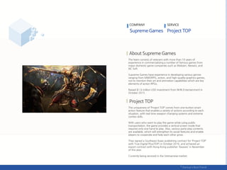 The team consists of veterans with more than 10 years of
experience in commercializing a number of famous games from
major domestic game companies such as Webzen, Neowiz, and
NC Soft.
Supreme Games have experience in developing various genres
ranging from MMORPG, action, and high-quality graphics games,
not to mention their art and animation capabilities which are key
elements of action RPGs.
Raised $1.6 million USD investment from NHN Entertainment in
October 2015 .
The uniqueness of ‘Project TOP’ comes from one-button smart
action feature that enables a variety of actions according to each
situation, with real time weapon changing systems and extreme
combo skills.
With users who want to play the game while using public
transportation, the game provides a vertical screen mode that
requires only one hand to play. Also, various party-play contents
are available, which will strengthen its social features and enable
players to cooperate and help each other grow.
They signed a Southeast Asian publishing contract for ‘Project TOP’
with True Digital Plus(TDP) in October 2016, and achieved an
export contract with Hong Kong publisher '6waves' in November
of this year.
Currently being serviced in the Vietnamese market.
COMPANY SERVICE
 