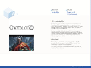 The KoKomo team consists of experienced team members who
have successfully developed, launched and operated various
online games including ‚Lineage2‚, the first 3D MMORPG in Korea
loved by millions of users for more than 10 years, and ‘Blade &
Soul’, NCSoft’s flagship MMO title.
Contrary to today's TCG and midcore RPG trend in the game
market, KoKoMo would like to focus on the hardcore RPG genre.
They are aiming to develop a flagship mobile MMORPG game that
can also target gamers in Asia with similar characteristics and
interests to gamers in Korea.
‘OverLord’ uses the Unreal4 engine to apply high-quality 3D
graphics. 35 different types of heroes will allow for a dynamic
combination of various skills and strategies.
The game is planned to launch in the first half of 2017 with the
support of Kakao Game S,
COMPANY SERVICE
 