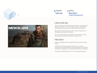 Salt Lab consists of key members from ‘Red duck’, the developer of
popular online FPS <A.V.A> and <Metro conflict>. Both games
had received three awards at the 2007 Korea Game Awards.
Most of the members have more than 10 years of experience in
developing and operating FPS games.
$3.5 million USD follow-up investment was made from K Cube
Ventures and Smile Gate Investment in August 2016.
Salt lab is developing its first mobile FPS game using the Unreal4
Engine.
Unlike other FPS shooting games that focused on only the
shooting action itself, New Born puts equal emphasis on character
movement. This allows for a more entertaining PvP or PvE feature.
The game will officially launch in 2017 through Kakao Games S.
COMPANY SERVICE
 