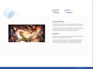 The Affinity team consists of seasoned professionals that have
created countless hit games at ‘Joy City’ and ‘Nexon’ corporations.
CEO Song In-Soo, a former representative of ‘Joy City‘, has spent
the past 14 years at ‘Joy City’, leveraging his background in
development, producing and overall game business.
‘Historia’ is an ancient western history-themed role-playing RPG
game that launched globally in May 2015.
The story of ‘Historia’ is based on forming legions by collecting
heroes from ancient mythologies. The game was featured in
‘recommended apps’ section of the global Google Play store.
COMPANY SERVICE
 