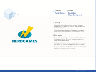 Nerd Games was founded by a team with over 10 years of
experience each in developing ‘Lineage 2’ and ‘Tera’ at NC Soft
and Bluehole Studios.
The team is currently developing a mobile mini AOS (Aeon of
Strife; Strategy action game based around team play) game.
‘Crusader’ is a mobile siege-warfare game with Disney-like heroes,
targeting the ‘Starcraft Generation’. Users are urged to both
collect and battle with heroes.
Various gaming features such as seige assault, defense-mode,
boss battles, PvP and more create a unique game in Crusader.
The game will be opened in the Korean market this year and will
expand into the global market afterwards.
COMPANY SERVICE
 