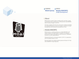 MOAI Games consists of team members with more than 10 year
of experiences each; experiences in making Korea’s top MMORPG
titles including ‘Lineage 2’ and ‘EOS’.
The team is lead by CEO Chan Lee, who was in charge of handling
the overall development process of ‘Lineage 2’ at NC Soft. He also
founded Nvius and oversaw the development of ‘EOS’.
MOAI Games is currently working on a mobile MMORPG with
superior graphics (Unreal4 Engine). The game is to create an
exciting and unique combination by optimizing the PC MMORPG
function on to the mobile platform.
Following the launch in the local market in 2018, it is expected to
enter the global market in 2019.
Recently signed a new global publishing deal with Nexon for their
other MMORPG ‘Project Rapa Nui’.
COMPANY SERVICE
 