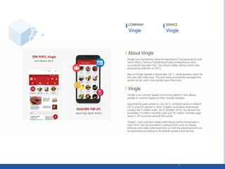 Vingle was founded by serial entrepreneurs Changseong Ho and
Jiwon Moon, famous husband and wife entrepreneurs who
successfully founded ‘Viki’, the Silicon Valley startup which was
acquired by Rakuten in 2013.
Idea of Vingle started in November 2011, while previous work for
Viki was still under way. The duo have successfully managed the
service so far, with more global users than ever.
‘Vingle’ is an interest-based community platform that allows
people to connect based on their shared interests.
Launched its web version in July 2012, Android version in March
2013, and iOS version in June; Vingle’s cumulative downloads
surpass the 4 million mark. As of October 2016, the service has
exceeded 10 million monthly users and 30 million monthly page
views in 30 countries around the world.
Vingle’s high-precision target advertising service introduced in
June 2016, can be provided in various forms such as display,
editorial, and video advertisement; so that the advertisement can
be optimized according to the brand, product and service.
COMPANY SERVICE
 