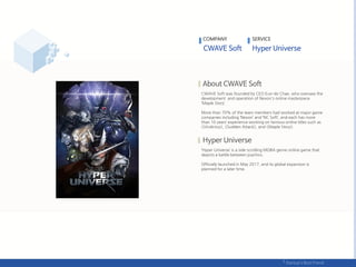 CWAVE Soft was founded by CEO Eun-do Chae, who oversaw the
development and operation of Nexon's online masterpiece
‘Maple Story’.
More than 70% of the team members had worked at major game
companies including ‘Nexon’ and ‘NC Soft’, and each has more
than 10 years’ experience working on famous online titles such as
<Vindictus>, <Sudden Attack>, and <Maple Story>.
‘Hyper Universe’ is a side-scrolling MOBA genre online game that
depicts a battle between psychics.
Officially launched in May 2017, and its global expansion is
planned for a later time.
COMPANY SERVICE
 