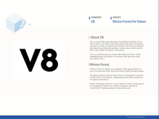 V8 is a casual SNG game developer founded by developers from
Party Games, one of the most influential casual game companies.
The team consists of experienced members who have successfully
developed, launched and operated various casual genre games
like ‘I Love Coffee’ and ‘Alice in the woods‘.
V8 is currently focusing on a title called ‘Minions Forest', while
developing their next game in the casual SNG genre set to be
launched in 2017.
‘Minion Forest for Kakao’ is an adventure SNG game where the
user must save the forest from the threat of Dyke the dark dragon.
The game builds on the fun-factors from the developer’s previous
hit title ‘Alice in the Woods’, while adding more SNG contents for
increased convenience.
Within three days of launch, it was ranked as the #1 hottest game
on Google Play. Within two months, the game reached its
monthly BEP. Global expansion is being discussed.
COMPANY SERVICE
 