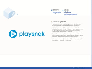 Playsnak is a Berlin/LA based next generation games company
focusing on mobile & VR game development & publishing.
Led by industry veteran Paha Schulz and co-founded with diverse
industry veterans with average 15 years+ of work experience from
the game & entertainment industry (collective CVs counting
Crytek, NCsoft, Electronic Arts & Nintendo),
Playsnak focuses on publishing 3rd party mobile games from Asia
into the Western market while developing high-quality VR games
to become a leading next-generation games company.
Follow-up investment of $1.2 million USD was made in May 2017
(from Japan); a total of $2.5 million USD.
COMPANY SERVICE
 