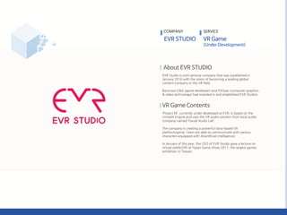 EVR Studio is joint venture company that was established in
January 2016 with the vision of becoming a leading global
content company in the VR field.
Barunson E&A (game developer) and FXGear (computer graphics
& video technology) had invested in and established EVR Studios.
‘Project M’, currently under developed at EVR, is based on the
Unreal4 Engine and uses the VR audio solution from local audio
company named ‘Gaudi Audio Lab’.
The company is creating a powerful story-based VR
platform/game. Users are able to communicate with various
characters equipped with AI(artificial intelligence).
In January of this year, the CEO of EVR Studio gave a lecture on
virtual reality(VR) at Taipei Game Show 2017, the largest games
exhibition in Taiwan.
COMPANY SERVICE
 