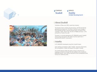 Subsidiary of Barunson ENA, a gaming company.
The Studio 8 team is led by Hyuntae Jeong, the PD that led the
development projects for ‘The War of Genesis’ and ‘Lineage 2’.
The engineering team is led by Woosik Jeong, formerly of the
‚Lineage 2‛ team. Jihoon Kim, the AD of ‚Blade and Soul‛, is the
acting AD at Studio 8 as well.
The team is currently developing a PC MMORPG game ‘Astellia’,
which will go through its CBT within the first half of 2017
(published by Nexon Corporation).
A PC MMORPG developed using the Unreal3 Engine.
Users will be prompted to collect ‘Astells’, characters themed by
the constellations. Astells will support the player in battle.
The ‘Astell’ feature makes the game unique in that the TCG
(trading card game) concept has been added to the traditional
MMORPG genre. Users will be required to think strategically while
having fun collecting cards.
COMPANY SERVICE
 