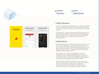 A Fin-tech company servicing ‘KaKao Stock', a service that enables
users to conveniently check stock quotes and related information
on mobile. It provides information on all kinds of securities related
activities.
In February 2015, Dunamu received a follow-up investment of $2
million USD from Qualcomm Ventures and Woori Capital, with
another 3 billion Won from Kakao Corp. They signed a strategic
business agreement for securities and financial services in
September 2015.
‘KakaoStock’ allows users to easily check their stock quotes in real-
time through Kakaotalk. It has a social feature through which
users can see which stocks their friends are keeping track of. The
app was able to achieve 1.6 million cumulative downloads and 15
trillion cumulative turnover. The average monthly trading value
exceeded 1 trillion. (February 2017)
On November 2015, Dunamu established an investment
consulting firm as a wholly owned subsidiary. In June 2016,
Dunamu launched its mobile asset management service 'MAP’.
11+ financial institutions, including Samsung Asset Management
and Pacific Investment Advisors, provide MP to ‘MAP’.
Recently released 'NewsBot‘ and 'Premium Service‘ functions,
which uses self-developed algorithms to provide daily analysis on
chosen stocks. Dunamu currently services ‘Kakaostock
Hugangtong’ which invests directly into Chinese stocks; the
company is planning on expanding its international services.
COMPANY SERVICE
 