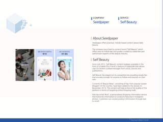 Seedpaper offers practical, mobile-based content about daily
beauty.
The company launched its content brand ‚Self Beauty‛ which
offers easy-to-follow tips and guides curated by celebrities and
well-known experts of the beauty industry.
Since July 2012, ‘Self Beauty’ content hasbeen available in the
form of a Kakao Plus Friend, a feature of Kakaotalk that allows
users to receive curated messages from artists, brands and
publications.
Self Beauty has edged out its competition by providing simple tips
that are easy enough for anyone to follow and practice on their
own.
Contents of ‘Beauty Mate’, consisting of tips from popular ‘power
bloggers’ of the country, have been added to the service on
November 2014. The content will help enhance the quality of the
platform in terms of targeting online shopping malls.
Also launched ‘#onl’, a personalized shopping information service
that transmits information on products featured in Instagram
photos. Customers can receive product information through text
or email.
COMPANY SERVICE
 