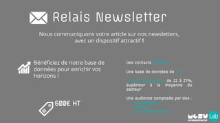 Relais Newsletter
600€ HT
Nous communiquons votre article sur nos newsletters,
avec un dispositif attractif !
Bénéficiez de notre base de
données pour enrichir vos
horizons !
Des contacts influents
Une base de données de 5 K
Un taux d’ouverture de 22 à 27%,
supérieur à la moyenne du
secteur
Une audience composée par des :
- Investisseurs
- Startups
- Fans d’innovations
 
